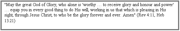 Text Box: "May the great God of Glory, who alone is 'worthy  to receive glory and honour and power'  equip you in every good thing to do His will, working in us that which is pleasing in His sight, through Jesus Christ, to who be the glory forever and ever. Amen" (Rev 4:11, Heb 13:21)