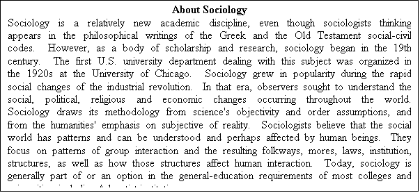 Text Box: About Sociology
Sociology is a relatively new academic discipline, even though sociologists thinking appears in the philosophical writings of the Greek and the Old Testament social-civil codes.  However, as a body of scholarship and research, sociology began in the 19th century.  The first U.S. university department dealing with this subject was organized in the 1920s at the University of Chicago.  Sociology grew in popularity during the rapid social changes of the industrial revolution.  In that era, observers sought to understand the social, political, religious and economic changes occurring throughout the world.  Sociology draws its methodology from science's objectivity and order assumptions, and from the humanities' emphasis on subjective of reality.  Sociologists believe that the social world has patterns and can be understood and perhaps affected by human beings.  They focus on patterns of group interaction and the resulting folkways, mores, laws, institution, structures, as well as how those structures affect human interaction.  Today, sociology is generally part of or an option in the general-education requirements of most colleges and universities, including Adventist institutions.
