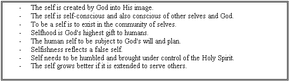 Text Box: -	The self is created by God into His image.
-	The self is self-conscious and also conscious of other selves and God.
-	To be a self is to exist in the community of selves.
-	Selfhood is God's highest gift to humans.
-	The human self to be subject to God's will and plan.
-	Selfishness reflects a false self.
-	Self needs to be humbled and brought under control of the Holy Spirit.
-	The self grows better if it is extended to serve others.

